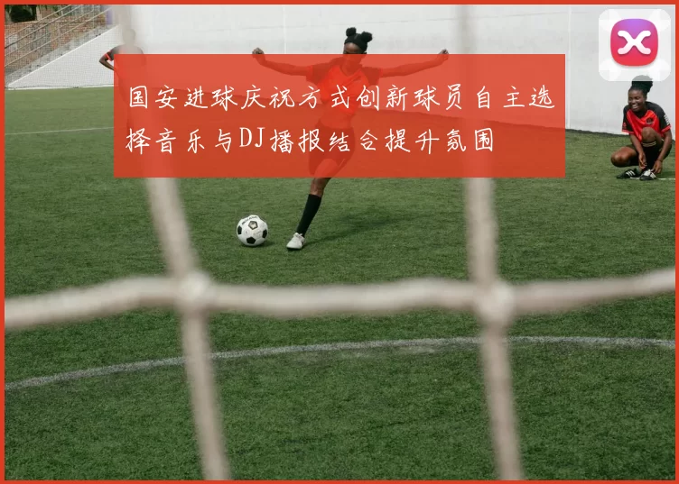 国安进球庆祝方式创新球员自主选择音乐与DJ播报结合提升氛围